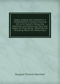 Gages, Gaging and Inspection: A Comprehensive Treatise Covering the Limit System, Measuring Machines, and Measuring Tools and Gages for Originating . Departments, Including Means for Measuring a