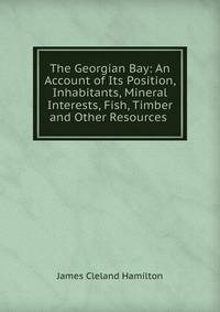 The Georgian Bay: An Account of Its Position, Inhabitants, Mineral Interests, Fish, Timber and Other Resources .