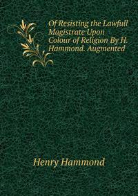 Of Resisting the Lawfull Magistrate Upon Colour of Religion By H. Hammond. Augmented