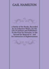 A Battle of the Books, Recorded by an Unknown Writer, for the Use of Authors and Publishers: To the First for Doctrine, to the Second for Reproof to . and for Instrucion in Righteousness