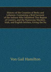 History of the Counties of Berks and Lebanon: Containing a Brief Account of the Indians Who Inhabited This Region of Country, and the Numerous Murders . Irish, and English Settlers, Giving the Na