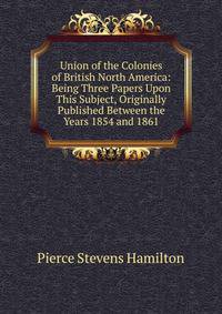 Union of the Colonies of British North America: Being Three Papers Upon This Subject, Originally Published Between the Years 1854 and 1861