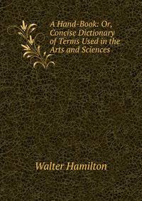 A Hand-Book: Or, Concise Dictionary of Terms Used in the Arts and Sciences