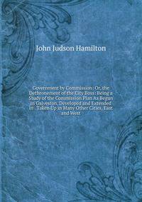 Government by Commission: Or, the Dethronement of the City Boss: Being a Study of the Commission Plan As Begun in Galveston, Developed and Extended in . Taken Up in Many Other Cities, East and West
