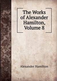 The Works of Alexander Hamilton, Volume 8