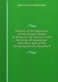 History of the Republic of the United States of America: As Traced in the Writings of Alexander Hamilton and of His Contemporaries, Volume 6