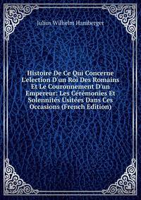 Histoire De Ce Qui Concerne L'election D'un Roi Des Romains Et Le Couronnement D'un Empereur: Les C?r?monies Et Solennit?s Usit?es Dans Ces Occasions (French Edition)