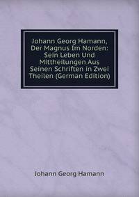 Johann Georg Hamann, Der Magnus Im Norden: Sein Leben Und Mittheilungen Aus Seinen Schriften in Zwei Theilen (German Edition)