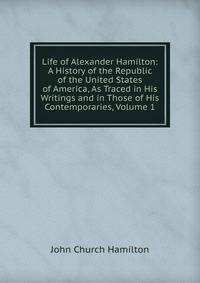 Life of Alexander Hamilton: A History of the Republic of the United States of America, As Traced in His Writings and in Those of His Contemporaries, Volume 1
