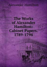 The Works of Alexander Hamilton: Cabinet Papers. 1789-1794