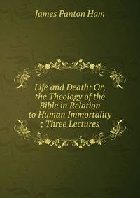 Life and Death: Or, the Theology of the Bible in Relation to Human Immortality ; Three Lectures