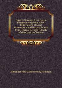 Quarter Sessions from Queen Elizabeth to Queene Anne: Illustrations of Local Government and History, Drawn from Original Records (Chiefly of the County of Devon)