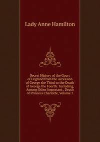 Secret History of the Court of England from the Accession of George the Third to the Death of George the Fourth: Including, Among Other Important . Death of Princess Charlotte, Volume 2