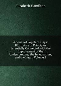 A Series of Popular Essays: Illustrative of Principles Essentially Connected with the Improvement of the Understanding, the Imagination, and the Heart, Volume 2