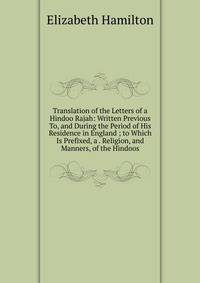 Translation of the Letters of a Hindoo Rajah: Written Previous To, and During the Period of His Residence in England ; to Which Is Prefixed, a . Religion, and Manners, of the Hindoos