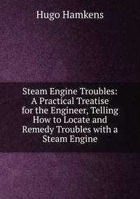 Steam Engine Troubles: A Practical Treatise for the Engineer, Telling How to Locate and Remedy Troubles with a Steam Engine