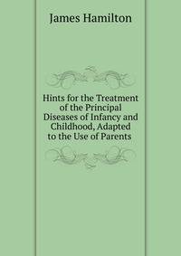 Hints for the Treatment of the Principal Diseases of Infancy and Childhood, Adapted to the Use of Parents .