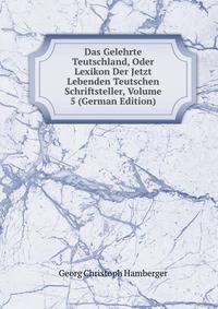 Das Gelehrte Teutschland, Oder Lexikon Der Jetzt Lebenden Teutschen Schriftsteller, Volume 5 (German Edition)