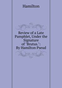 Review of a Late Pamphlet, Under the Signature of "Brutus.": By Hamilton Pseud