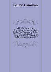 A Plea for the Younger Generation: An Intimate Talk On the Vital Question of Telling the Truth to Children from an Altogether Human and Utterly Unscientific Point of View