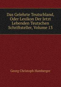 Das Gelehrte Teutschland, Oder Lexikon Der Jetzt Lebenden Teutschen Schriftsteller, Volume 13