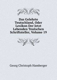 Das Gelehrte Teutschland, Oder Lexikon Der Jetzt Lebenden Teutschen Schriftsteller, Volume 19