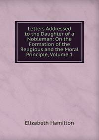 Letters Addressed to the Daughter of a Nobleman: On the Formation of the Religious and the Moral Principle, Volume 1
