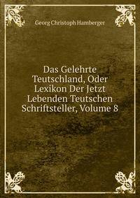 Das Gelehrte Teutschland, Oder Lexikon Der Jetzt Lebenden Teutschen Schriftsteller, Volume 8