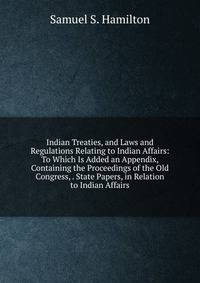 Indian Treaties, and Laws and Regulations Relating to Indian Affairs: To Which Is Added an Appendix, Containing the Proceedings of the Old Congress, . State Papers, in Relation to Indian Affairs