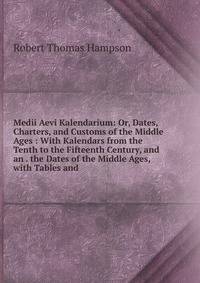 Medii Aevi Kalendarium: Or, Dates, Charters, and Customs of the Middle Ages : With Kalendars from the Tenth to the Fifteenth Century, and an . the Dates of the Middle Ages, with Tables and