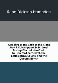 A Report of the Case of the Right Rev. R.D. Hampden, D. D., Lord Bishop Elect of Hereford: In Hereford Cathedral, the Ecclesiatical Courts, and the Queen's Bench