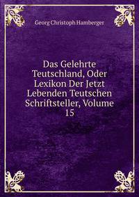 Das Gelehrte Teutschland, Oder Lexikon Der Jetzt Lebenden Teutschen Schriftsteller, Volume 15