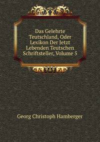 Das Gelehrte Teutschland, Oder Lexikon Der Jetzt Lebenden Teutschen Schriftsteller, Volume 5