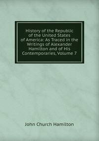 History of the Republic of the United States of America: As Traced in the Writings of Alexander Hamilton and of His Contemporaries, Volume 7