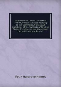 International Law in Connexion with Municipal Statutes Relating to the Commerce, Rights and Liabilities of the Subjects of Neutral States: Pending . of the "Alexandra," Seized Under the Provisi