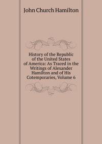 History of the Republic of the United States of America: As Traced in the Writings of Alexander Hamilton and of His Cotemporaries, Volume 6