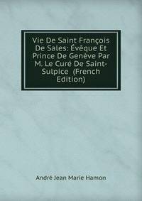 Vie De Saint Francois De Sales: Eveque Et Prince De Geneve Par M. Le Cure De Saint-Sulpice (French Edition)