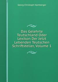 Das Gelehrte Teutschland Oder Lexikon Der Jetzt Lebenden Teutschen Schriftsteller, Volume 1