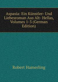 Aspasia: Ein Kunstler- Und Liebesroman Aus Alt- Hellas, Volumes 1-3 (German Edition)