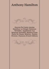 Oeuvres Du Comte Antoine Hamilton: La Volupt?. Relations V?ritables . Suppl?ment Aux Relations Veritables. Relation D'une Partie De Chasse. Relation . Po?sies Diverses. Chansons (French Edition)