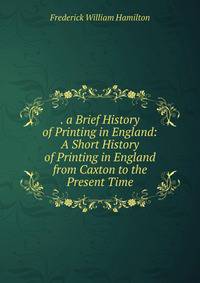 . a Brief History of Printing in England: A Short History of Printing in England from Caxton to the Present Time