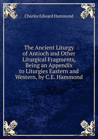 The Ancient Liturgy of Antioch and Other Liturgical Fragments, Being an Appendix to Liturgies Eastern and Western, by C.E. Hammond