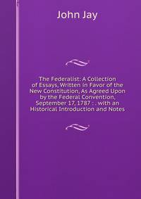 The Federalist: A Collection of Essays, Written in Favor of the New Constitution, As Agreed Upon by the Federal Convention, September 17, 1787 : . with an Historical Introduction and Notes