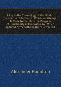 A Key to the Chronology of the Hindus: In a Series of Letters, in Which an Attempt Is Made to Facilitate the Progress of Christianity in Hindostan, by . When Reduced Agree with the Dates Given in T