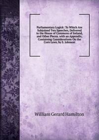 Parliamentary Logick: To Which Are Subjoined Two Speeches, Delivered in the House of Commons of Ireland, and Other Pieces. with an Appendix, Containing Considerations On the Corn Laws, by S. Johnson