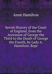 Secret History of the Court of England, from the Accession of George the Third to the Death of George the Fourth, by Lady A. Hamilton. Repr