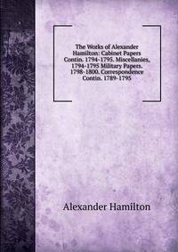The Works of Alexander Hamilton: Cabinet Papers Contin. 1794-1795. Miscellanies, 1794-1795 Military Papers. 1798-1800. Correspondence Contin. 1789-1795