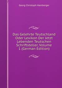 Das Gelehrte Teutschland Oder Lexikon Der Jetzt Lebenden Teutschen Schriftsteller, Volume 1 (German Edition)