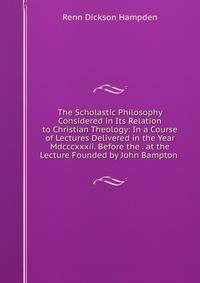 The Scholastic Philosophy Considered in Its Relation to Christian Theology: In a Course of Lectures Delivered in the Year Mdcccxxxii. Before the . at the Lecture Founded by John Bampton .