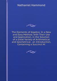 The Elements of Algebra: In a New and Easy Method; with Their Use and Application, in the Solution of a Great Variety of Arithmetical and Geometrical . an Introduction, Containing a Succinct Hi